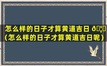 怎么样的日子才算黄道吉日 🦋 （怎么样的日子才算黄道吉日呢）